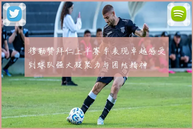 穆勒赞拜仁上半赛季表现卓越感受到球队强大凝聚力与团结精神