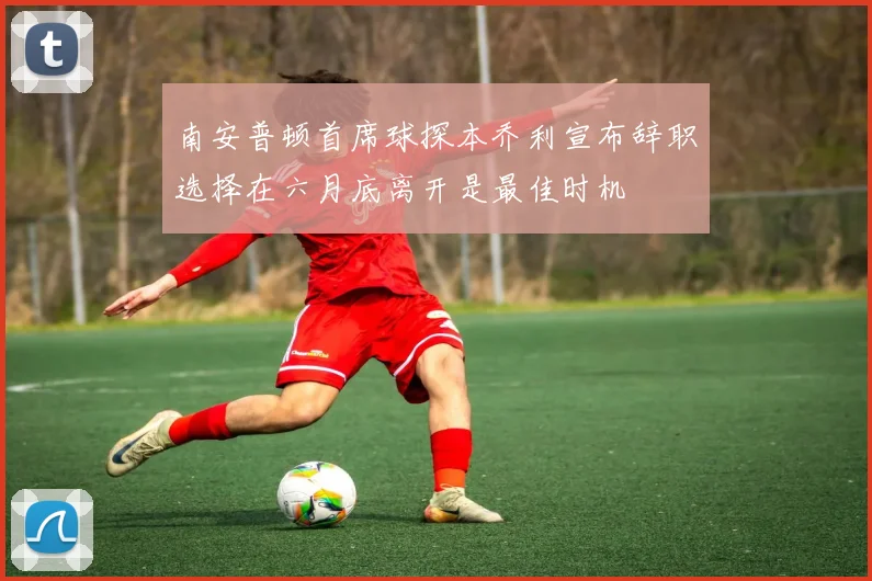 南安普顿首席球探本乔利宣布辞职选择在六月底离开是最佳时机