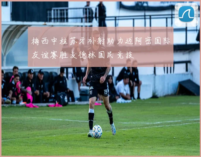 梅西中柱苏牙补射助力迈阿密国际友谊赛胜麦德林国民竞技