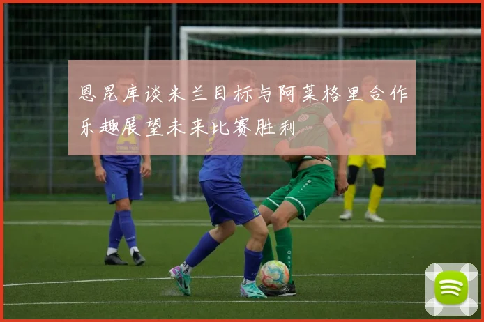 恩昆库谈米兰目标与阿莱格里合作乐趣展望未来比赛胜利