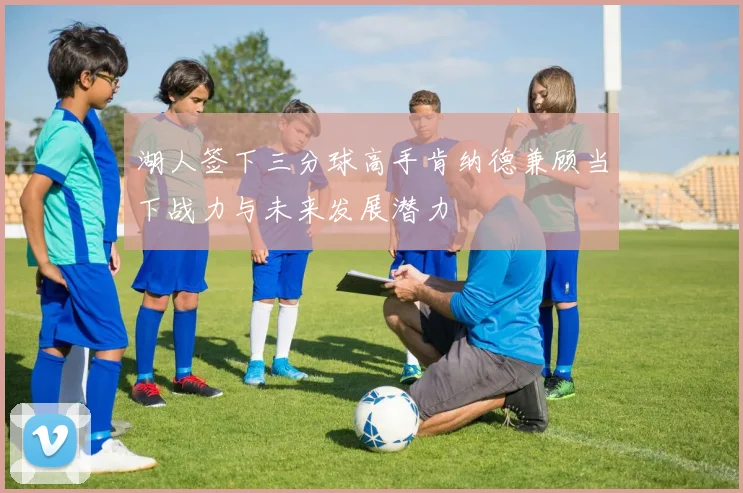 湖人签下三分球高手肯纳德兼顾当下战力与未来发展潜力