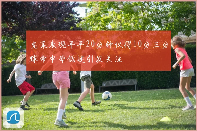 克莱表现平平20分钟仅得10分三分球命中率低迷引发关注