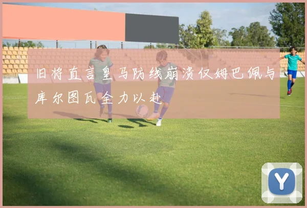 旧将直言皇马防线崩溃仅姆巴佩与库尔图瓦全力以赴