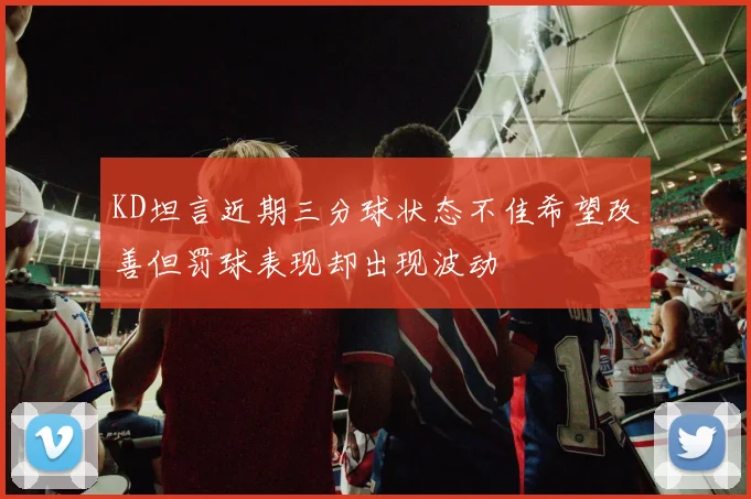 KD坦言近期三分球状态不佳希望改善但罚球表现却出现波动